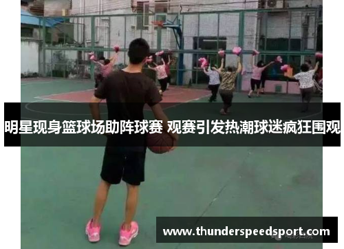 明星现身篮球场助阵球赛 观赛引发热潮球迷疯狂围观