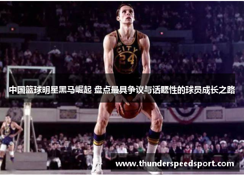 中国篮球明星黑马崛起 盘点最具争议与话题性的球员成长之路