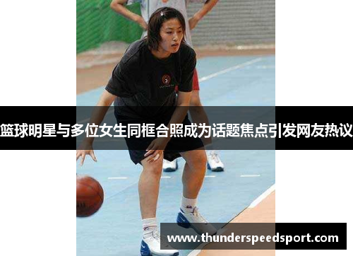 篮球明星与多位女生同框合照成为话题焦点引发网友热议