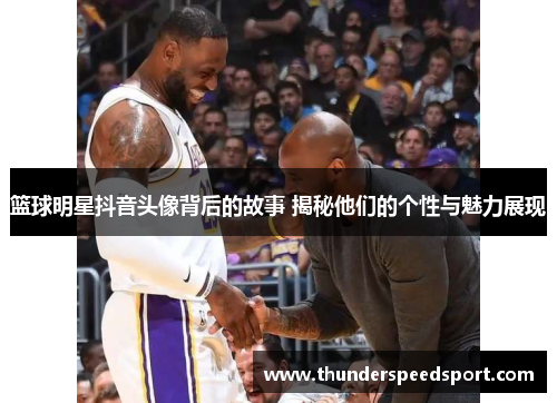 篮球明星抖音头像背后的故事 揭秘他们的个性与魅力展现