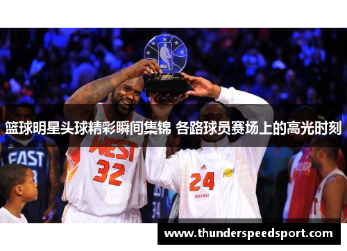 篮球明星头球精彩瞬间集锦 各路球员赛场上的高光时刻
