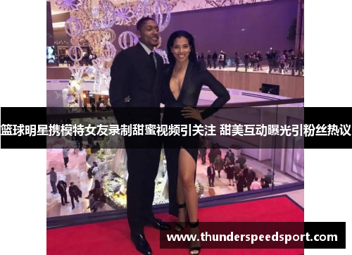篮球明星携模特女友录制甜蜜视频引关注 甜美互动曝光引粉丝热议
